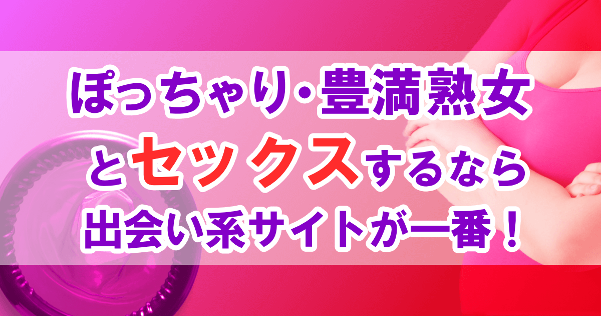 ぽっちゃり・豊満熟女とセックスするなら出会い系サイトが一番！